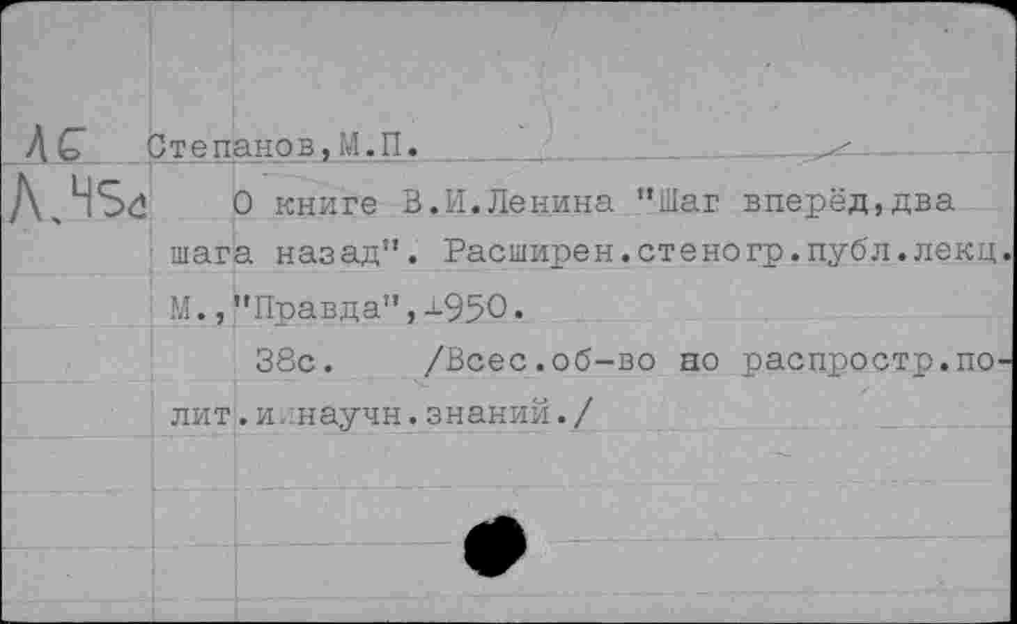 ﻿Степанов,М.П
НЗё О книге В.И.Ленина "Шаг вперёд,два
■ шага назад”. Расширен.стеногр.публ.лекц М.,"Правда",ш95О.
38с. /Всес.об-во но распростр.по лит. и/.научн. знаний. /